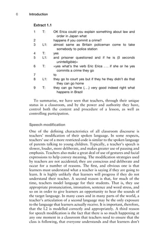 Extract 1.1
1 T: OK Erica could you explain something about law and
order in Japan what
2 happens if you commit a crime?
3 L1: almost same as Britain policeman come to take
somebody to police station
4 T: yes
5 L1: and prisoner questioned and if he is (5 seconds
unintelligible)=
6 T: =yes what’s the verb Eric Erica . . . if she or he yes
commits a crime they go
7 to
8 L1: they go to court yes but if they he they didn’t do that
they can go home
9 T: they can go home (. . .) very good indeed right what
happens in Brazil
To summarise, we have seen that teachers, through their unique
status in a classroom, and by the power and authority they have,
control both the content and procedure of a lesson, as well as
controlling participation.
Speech modiﬁcation
One of the deﬁning characteristics of all classroom discourse is
teachers’ modiﬁcation of their spoken language. In some respects,
teachers’ use of a more restricted code is similar to the spoken language
of parents talking to young children. Typically, a teacher’s speech is
slower, louder, more deliberate, and makes greater use of pausing and
emphasis. Teachers also make a great deal of use of gestures and facial
expressions to help convey meaning. The modiﬁcation strategies used
by teachers are not accidental; they are conscious and deliberate and
occur for a number of reasons. The ﬁrst, and obvious one is that
learners must understand what a teacher is saying if they are going to
learn. It is highly unlikely that learners will progress if they do not
understand their teacher. A second reason is that, for much of the
time, teachers model language for their students. That is, they use
appropriate pronunciation, intonation, sentence and word stress, and
so on in order to give learners an opportunity to hear the sounds of
the target language. In many cases and in many parts of the world, a
teacher’s articulation of a second language may be the only exposure
to the language that learners actually receive. It is important, therefore,
that the L2 is modelled correctly and appropriately. A third reason
for speech modiﬁcation is the fact that there is so much happening at
any one moment in a classroom that teachers need to ensure that the
class is following, that everyone understands and that learners don’t
Introduction6
 