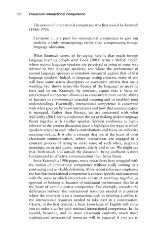 The notion of interactional competence was ﬁrst coined by Kramsch
(1986: 370):
I propose (. . .) a push for interactional competence to give our
students a truly emancipating, rather than compensating foreign
language education.
What Kramsch seems to be saying here is that much foreign
language teaching adopts what Cook (2001) terms a ‘deﬁcit’ model,
where second language speakers are perceived as being in some way
inferior to ﬁrst language speakers, and where the performance of
second language speakers is somehow measured against that of ﬁrst
language speakers. Indeed, in language testing contexts, many of you
will have come across descriptors or assessment criteria that use a
wording like ‘shows native-like ﬂuency of the language’ in speaking
tests and so on. Kramsch, by contrast, argues that a focus on
interactional competence allows us to concentrate more on the ability
of learners to communicate intended meaning and to establish joint
understandings. Essentially, interactional competence is concerned
with what goes on between interactants and how that communication
is managed. Rather than ﬂuency, we are concerned with what
McCarthy (2005) terms conﬂuence: the act of making spoken language
ﬂuent together with another speaker. Spoken conﬂuence is highly
relevant to the present discussion since it highlights the ways in which
speakers attend to each other’s contributions and focus on collective
meaning-making. It is also a concept that lies at the heart of most
classroom communication, where interactants are engaged in a
constant process of trying to make sense of each other, negotiate
meanings, assist and query, support, clarify and so on. We might say
that, both inside and outside the classroom, being conﬂuent is more
fundamental to effective communication than being ﬂuent.
Since Kramsch’s 1986 paper, many researchers have struggled with
the notion of interactional competence without really coming to a
convincing and workable deﬁnition. More recent references emphasise
the fact that interactional competence is context-speciﬁc and concerned
with the ways in which interactants construct meanings together, as
opposed to looking at features of individual performance that lie at
the heart of communicative competence. For example, consider the
differences between the interactional resources needed in a context
where the emphasis is on a transaction, such as ordering a coffee, to
the interactional resources needed to take part in a conversation.
Clearly, in the ﬁrst context, a basic knowledge of English will allow
you to order a coffee with minimal interactional competence. In the
second, however, and in most classroom contexts, much more
sophisticated interactional resources will be required if you are to
Classroom interactional competence160
 