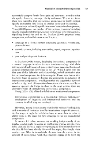 successfully compete for the ﬂoor, gain and pass turns, attend to what
the speaker has said, interrupt, clarify and so on. We can see, from
these two examples, that interactional competence is highly context
speciﬁc and related very closely to speaker intent and to audience.
In an attempt to identify speciﬁc features of interactional competence,
Young (2003) points to a number of ‘interactional resources’ including
speciﬁc interactional strategies, such as turn-taking, topic management,
signalling boundaries and so on. Markee (2008) proposes three
components, each with its own set of features:
• language as a formal system (including grammar, vocabulary,
pronunciation);
• semiotic systems, including turn-taking, repair, sequence organisa-
tion;
• gaze and paralinguistic features.
As Markee (2008: 3) says, developing interactional competence in
a second language involves learners ‘co-construct[ing] with their
interlocutors locally enacted, progressively more accurate, ﬂuent, and
complex interactional repertoires in the L2’. While I agree with the
ﬁrst part of this deﬁnition and acknowledge, indeed emphasise, that
interactional competence is a joint enterprise, I have some issues with
Markee’s focus on accuracy, ﬂuency and complexity as indicators of
interactional competence. I would go further and suggest that a person
who has a high level of interactional competence is not necessarily an
accurate speaker. As I hope to show in the next section, there are
alternative ways of characterising interactional competence.
Young (2008: 100) offers this deﬁnition of interactional competence:
Interactional competence is a relationship between participants’
employment of linguistic and interactional resources and the
contexts in which they are employed . . .
Here then, Young focuses on the relationship between ‘the linguistic
and interactional resources’ used by interactants in speciﬁc contexts.
At this stage, it might be helpful to look at some data in order to
clarify some of the ideas we have discussed so far on interactional
competence.
In extract 8.1 below, students are working independently of the
teacher in what might be termed an oral ﬂuency practice activity. They
roll a dice and discuss a topic corresponding to the number shown on
the dice. If they have already discussed that topic, they simply select
another one. What is immediately obvious from the extract is the
amount of interactional work that students engage in to keep the
1111
2
3
4
5
6
7
8
9
1011
1
2
3111
4
5
6
7
8
9
20111
1
2
3
4
5
6
7
8
9
30111
1
2
3
4
35
6
7
8
9
40111
1
2
3
4
45111
Classroom interactional competence 161
 