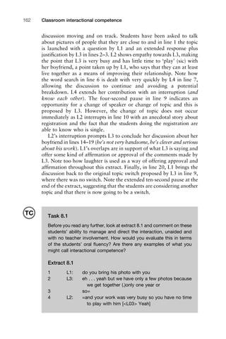discussion moving and on track. Students have been asked to talk
about pictures of people that they are close to and in line 1 the topic
is launched with a question by L1 and an extended response plus
justiﬁcation by L3 in lines 2–3. L2 shows empathy towards L3, making
the point that L3 is very busy and has little time to ‘play’ (sic) with
her boyfriend, a point taken up by L1, who says that they can at least
live together as a means of improving their relationship. Note how
the word search in line 6 is dealt with very quickly by L4 in line 7,
allowing the discussion to continue and avoiding a potential
breakdown. L4 extends her contribution with an interruption (and
know each other). The four-second pause in line 9 indicates an
opportunity for a change of speaker or change of topic and this is
proposed by L3. However, the change of topic does not occur
immediately as L2 interrupts in line 10 with an anecdotal story about
registration and the fact that the students doing the registration are
able to know who is single.
L2’s interruption prompts L3 to conclude her discussion about her
boyfriend in lines 14–19 (he’s not very handsome, he’s clever and serious
about his work). L1’s overlaps are in support of what L3 is saying and
offer some kind of afﬁrmation or approval of the comments made by
L3. Note too how laughter is used as a way of offering approval and
afﬁrmation throughout this extract. Finally, in line 20, L1 brings the
discussion back to the original topic switch proposed by L3 in line 9,
where there was no switch. Note the extended ten-second pause at the
end of the extract, suggesting that the students are considering another
topic and that there is now going to be a switch.
Classroom interactional competence162
Task 8.1
Before you read any further, look at extract 8.1 and comment on these
students’ ability to manage and direct the interaction, unaided and
with no teacher involvement. How would you evaluate this in terms
of the students’ oral ﬂuency? Are there any examples of what you
might call interactional competence?
Extract 8.1
1 L1: do you bring his photo with you
2 L3: eh . . . yeah but we have only a few photos because
we get together (.)only one year or
3 so=
4 L2: =and your work was very busy so you have no time
to play with him [<L03> Yeah]
TC
 
