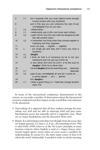 In terms of the interactional competence demonstrated in this
extract, we can make a number of observations about the interactional
resources employed and their impact on the overall ﬂow and coherence
of the discussion:
• Turn-taking. It is apparent that all four students manage the turn-
taking very well and are able to interrupt, hold and pass turns.
Interruptions occur, but naturally and in a supportive way. There
are no major breakdowns and the discussion ﬂows well.
• Repair. It is interesting to note that even though errors do occur, they
are largely ignored. (c.f. lines 1, 2, 4 etc., all containing errors). This
is what Firth (1996) refers to as the ‘let it pass’ principle; in many
business contexts where English is used as a lingua franca, inter-
actants largely ignore errors unless an error causes a problem for
understanding. In extract 8.1, the main repair comes in lines 6–8,
where the word ‘relationship’ is needed in order to clarify meaning.
1111
2
3
4
5
6
7
8
9
1011
1
2
3111
4
5
6
7
8
9
20111
1
2
3
4
5
6
7
8
9
30111
1
2
3
4
35
6
7
8
9
40111
1
2
3
4
45111
Classroom interactional competence 163
5 L1: but I suppose that you must (.)leave some enough
money to(.)live with your boyfriend
6 and in this way you can (.)improve the (.)eh (3 sec
unintelligible) how do you say=
7 L4: =relationship=
8 L1: =relationship yes [<L04> and know each other]=
9 L3: =yeah I think I now him very well now (laughs) (4) well
lets talk another topic=
10 L2: =I remember one thing when they choose register in
Coleraine and they organiser
11 know you [reg . . . register . . . register]
12 L: ˪ are single girl and they don’t know you have a
boyfriend
13 LL: ((laugh))
14 L3: I think eh that is is humerous ok he is not very
handsome and not very but I think he
15 is very clever ehm and he [<L01> a lot like you] no
(laughs) I think he is clever than
16 me and (laughs) (3) he do everything very . . . [seriously
17 L1: [seriously
18 L3: yeah (3 sec unintelligible) eh and eh in some eh . . .
in some degree . . . eh I . . . admire
19 him (laughs)=
20 L1: =thats a good thing [<L> Yeah] lets change another
topic (10)
 