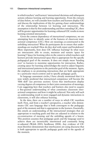 in which teachers’ and learners’ interactional decisions and subsequent
actions enhance learning and learning opportunity. From the extracts
of data below, we will consider how teachers and learners display CIC
and discuss the implications of this for gaining closer understandings
of the relationship between L2 learning and interaction. The
assumption is that by ﬁrst understanding and then extending CIC, there
will be greater opportunities for learning: enhanced CIC results in more
learning-oriented interactions.
Given the context dependency of interactional competence, we are
attempting here to identify some of the features of classroom inter-
actional competence (CIC). How are meanings co-constructed in the
unfolding interaction? What do participants do to ensure that under-
standings are reached? How do they deal with repair and breakdown?
More importantly, how does CIC inﬂuence learning? In what ways
are interactants able to create, maintain and sustain ‘space for
learning’? Space for learning refers to the extent to which teachers and
learners provide interactional space that is appropriate for the speciﬁc
pedagogical goal of the moment. It does not simply mean ‘handing
over’ to learners to maximise opportunities for interaction. Rather,
creating space for learning acknowledges the need to adjust linguistic
and interactional patterns to the particular goal of the moment. Again,
the emphasis is on promoting interactions that are both appropriate
to a particular micro-context and to speciﬁc pedagogic goals.
In language assessment circles, I have already mentioned that it is
now widely predicted that interactional competence will become the
‘ﬁfth skill’ (see previous section). Given that interlocutors display
varying degrees of competence in their joint construction of meanings,
I am suggesting here that teachers and learners also need to acquire
a ﬁne-grained understanding of what constitutes classroom inter-
actional competence and how it might be achieved. Not only will such
an understanding result in more engaged and dynamic interactions in
classrooms, it will also enhance learning.
In the data, there are a number of ways in which CIC manifests
itself. First, and from a teacher’s perspective, a teacher who demon-
strates CIC uses language that is both convergent to the pedagogic
goal of the moment and that is appropriate to the learners. Essentially,
this entails an understanding of the interactional strategies that are
appropriate to teaching goals and that are adjusted in relation to the
co-construction of meaning and the unfolding agenda of a lesson.
This position assumes that pedagogic goals and the language used to
achieve them are inextricably intertwined and constantly being
re-adjusted (Walsh 2003; Seedhouse 2004). Any evidence of CIC
must therefore demonstrate that interlocutors are using discourse that
is both appropriate to speciﬁc pedagogic goals and to the agenda of
the moment.
Classroom interactional competence166
 