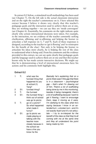 In extract 8.2 below, a stimulated recall methodology has been used
(see Chapter 7). On the left side is the actual classroom interaction
and on the right the teacher’s commentary on it. I have selected this
extract because I believe it shows very clearly that this teacher’s
pedagogic goals and the interaction used to achieve them are at one,
they are working together – we can say they are ‘mode convergent’
(see Chapter 6). Essentially, his comments on the right indicate quite
clearly why certain interactional decisions were taken. For example,
in the interaction, we see evidence of the teacher constantly seeking
clariﬁcation, afﬁrming and re-afﬁrming and helping the learner to
articulate a full response (in 5, 7 and 9). Each of these responses is
designed, according to the teacher to ‘get it ﬂowing’ and ‘to reinterpret
for the beneﬁt of the class’. Not only is he helping the learner to
articulate his ideas more clearly, he is helping the rest of the class
to understand what is being said. From his comments and the evidence
provided in this extract, we can say quite clearly that pedagogic goals
and the language used to achieve them are at one and that this teacher
knows why he has made certain interactive decisions. We might say
that he is demonstrating a level of interactional awareness here: his
actions and his comments both highlight this.
Extract 8.2
1111
2
3
4
5
6
7
8
9
1011
1
2
3111
4
5
6
7
8
9
20111
1
2
3
4
5
6
7
8
9
30111
1
2
3
4
35
6
7
8
9
40111
1
2
3
4
45111
Classroom interactional competence 167
1 T: what was the
funniest thing that
happened to you
at school (1)
Tang?
2 S1: funniest thing?
3 T: the funniest
4 S1: the funniest thing I
think out of school
was go to picnic
5 T: go on a picnic?
So what happened
what made it
funny?
6 S1: go to picnic we
made playing or
talking with the
teacher more
closely because in
the school we
have a line you
know he the
Basically he’s explaining that on a
picnic there wasn’t this gap that there
is in a classroom – psychological
gap – that’s what I’m drawing out
of him. There’s a lot of scaffolding
being done by me in this monitoring,
besides it being managerial, there’s
a lot of scaffolding because I want to
get it ﬂowing, I want to encourage
them, keep it moving as it were.
I’m clarifying to the class what he’s
saying because I know in an ex-
tended turn – a broken turn – and it’s
not exactly ﬂuent and it’s not articu-
late – I try to re-interpret for the
beneﬁt of the class so that they’re all
coming with me at the same time
and they all understand the point
being made by him
 