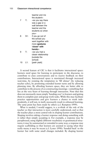 A second feature of CIC is that it facilitates interactional space:
learners need space for learning to participate in the discourse, to
contribute to class conversations and to receive feedback on their
contributions. Interactional space is maximised through increased
wait-time, by resisting the temptation to ‘ﬁll silence’ (by reducing
teacher echo), by promoting extended learner turns and by allowing
planning time. By affording learners space, they are better able to
contribute to the process of co-constructing meanings – something that
lies at the very heart of learning through interaction. Note that this
does not necessarily mean simply ‘handing over’ to learners and getting
them to complete pair and group work tasks. While this may facilitate
practice opportunities and give learners a chance to work inde-
pendently, it will not, in itself, necessarily result in enhanced learning.
The same point has been made by others (c.f. Rampton 1999).
What is needed, I would suggest, is a re-think of the role of the
teacher so that interaction is more carefully understood, and so that
the teacher plays a more central role in shaping learner contributions.
Shaping involves taking a learner response and doing something with
it rather than simply accepting it. For example, a response may be
paraphrased, using slightly different vocabulary or grammatical struc-
tures; it may be summarised or extended in some way; a response may
require scaffolding so that learners are assisted in saying what they
really mean; it may be recast (c.f. Lyster 1998): ‘handed back’ to the
learner but with some small changes included. By shaping learner
Classroom interactional competence168
teacher and me
the student=
7 T: =so you say there
was a gap or a
wall between the
teacher and the
students so when
you=
8 S1: if you go out of
the school you
went together with
more (gestures
‘closer’ with
hands)=
9 T: =so you had a
closer relationship
[outside the
school]
10 L1: [yeah yeah]
 