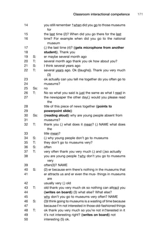 14 you still remember ↑when did you go to those museums
for
15 the last time (2)? When did you go there for the last
16 time? For example when did you go to the national
museum
17 (.) the last time (4)? ((gets microphone from another
18 student)). Thank you
19 S: er maybe several month ago
20 T: several month ago thank you ok how about you?
21 S: I think several years ago
22 T: several years ago. Ok ((laughs)). Thank you very much
(3)
23 ok actually can you tell me together do you often go to
24 museums?
25 Ss: no
26 T: No so what you said is just the same as what I read in
27 the newspaper the other day(.) would you please read
the
28 title of this piece of news together ((points to
29 powerpoint slide))
30 Ss: ((reading aloud)) why are young people absent from
31 museums?
32 T: thank you (.) what does it mean? (.) NAME what does
the
33 title mean?
34 S: (.) why young people don’t go to museums
35 T: they don’t go to museums very?
36 S: often
37 T: very often thank you very much (.) and (.)so actually
38 you are young people ↑why don’t you go to museums
very
39 often(3)? NAME
40 S: (2) er because erm there’s nothing in the museums that
41 er attracts us and er even the mus- things in museums
are
42 usually very (.) old
43 T: old thank you very much ok so nothing can attract you
44 ((writes on board)) (3) what else? What else?
45 why don’t you go to museums very often? NAME
46 S: (3)I think going to museums is a wasting of time because
47 because I’m not interested in those old-fashioned things
48 T: ok thank you very much so you’re not in↑terested in it
49 it’s not interesting right? ((writes on board)) not
50 interesting (5) ok.
1111
2
3
4
5
6
7
8
9
1011
1
2
3111
4
5
6
7
8
9
20111
1
2
3
4
5
6
7
8
9
30111
1
2
3
4
35
6
7
8
9
40111
1
2
3
4
45111
Classroom interactional competence 171
 