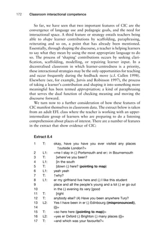 So far, we have seen that two important features of CIC are the
convergence of language use and pedagogic goals, and the need for
interactional space. A third feature or strategy entails teachers being
able to shape learner contributions by scaffolding, paraphrasing,
reiterating and so on, a point that has already been mentioned.
Essentially, through shaping the discourse, a teacher is helping learners
to say what they mean by using the most appropriate language to do
so. The process of ‘shaping’ contributions occurs by seeking clari-
ﬁcation, scaffolding, modelling, or repairing learner input. In a
decentralised classroom in which learner-centredness is a priority,
these interactional strategies may be the only opportunities for teaching
and occur frequently during the feedback move (c.f. Cullen 1998).
Elsewhere (see, for example, Jarvis and Robinson 1997), the process
of taking a learner’s contribution and shaping it into something more
meaningful has been termed appropriation; a kind of paraphrasing
that serves the dual function of checking meaning and moving the
discourse forward.
We turn now to a further consideration of how these features of
CIC manifest themselves in classroom data. The extract below is taken
from an adult EFL class where the teacher is working with an upper-
intermediate group of learners who are preparing to do a listening
comprehension about places of interest. There are a number of features
in the extract that show evidence of CIC:
Extract 8.4
1 T: okay, have you have you ever visited any places
↑outside London?=
2 L1: =me I stay in (.) Portsmouth and er:: in Bournemouth
3 T: [where’ve you been?
4 L1: [in the south
5 T: [down (.) here? (pointing to map)
6 L1: yeah yeah
7 T: ↑why?
8 L1: er my girlfriend live here and (.) I like this student
9 place and all the people’s young and a lot (.) er go out
10 in the (.) evening its very [good
11 T: [right
12 T: anybody else? (4) Have you been anywhere Tury?
13 L2: Yes I have been in er (.) Edinbourg ((mispronounced)),
14 (())=
15 T: =so here here ((pointing to map))=
16 L2: =yes er Oxford (.) Brighton (.) many places (())=
17 T: =and which was your favourite?=
Classroom interactional competence172
 