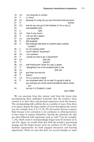 18 L2: =my favourite is London
19 T: (.) ↑why?
20 L2: because it’s a big city you can ﬁnd what what you [want
21 T: [mmhh
22 L2: and do you can go to the theatres (1) it’s a very (.)
23 cosmopolitan [city
24 L: [yes
25 L2: I like it very much=
26 T: =do you all (.) agree=
27 LL: =yes (laughter)
28 T: ((3)) laughter)
29 T: has anybody else been to another place outside
London?
30 L: no not outside inside
31 T: (.)mm? Martin? Anywhere?
32 L3: =no nowhere=
33 T: =would you like to go (.) [anywhere?
34 L3: [yes yes
35 T: [where?
36 L3: well Portsmouth I think it’s very (.) great=
37 T: =((laughter)) cos of the students [yes (.) yes
38 LL: [yes yes
39 L3: and there are sea too
40 T: Pedro?
41 L4: it’s a (.) young (.) place
42 T: mm anywhere else? (3) no well I’m going to talk to
43 you and give you some recommendations about where
you
44 can go in (.) England (.) yeah
(Carr 2006)
We can ascertain from this context (and from the lesson plan
accompanying these published materials) that the teacher’s main
concern is to elicit ideas and personal experiences from the learners.
The corresponding talk conﬁrms this in a number of ways. First, there
is no repair, despite the large number of errors throughout the extract
(see, for example, lines 2, 8, 13, 36, 39), the teacher chooses to ignore
them because error correction is not conducive to allowing learners
to have space to express themselves. Second, the questions she asks
are often followed with expansions such as ‘why’? (see for example,
7, 19), which result in correspondingly longer turns by learners (in 8,
and 20). Again, we would claim that both the teacher’s questioning
strategy and the longer learner turns are evidence of CIC since they
facilitate opportunities for both engaged interaction and learning
opportunity. Third, we note that there are several attempts to ‘open
1111
2
3
4
5
6
7
8
9
1011
1
2
3111
4
5
6
7
8
9
20111
1
2
3
4
5
6
7
8
9
30111
1
2
3
4
35
6
7
8
9
40111
1
2
3
4
45111
Classroom interactional competence 173
 