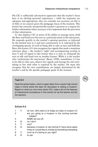 1111
2
3
4
5
6
7
8
9
1011
1
2
3111
4
5
6
7
8
9
20111
1
2
3
4
5
6
7
8
9
30111
1
2
3
4
35
6
7
8
9
40111
1
2
3
4
45111
Classroom interactional competence 175
His CIC is sufﬁciently advanced to appreciate that the teacher’s focus
here is on eliciting personal experiences – while his responses are
adequate and appropriate, they are certainly not accurate; yet this is
of little or no concern given the pedagogic focus of the moment. This
learner has correctly interpreted the teacher’s question as a request for
further information where accuracy is less important than the provision
of that information.
L1 also displays CIC in terms of his ability to manage turns, hold
the ﬂoor and hand over his turn at a particular point in the interaction.
He responds quickly to the teacher’s opening question, as indicated
by the latched turn in 2 and turn continuation in 4, indicated by the
overlapping speech. As well as being able to take as turn and hold the
ﬂoor, this learner (L1) also recognises key signals that mark a transition
relevance place – the teacher’s ‘right’ and accompanying overlap in
lines 9 and 10 signal to this learner that it is time to relinquish his
turn at talk and hand over to another learner. While it is the teacher
who ‘orchestrates the interaction’ (Breen 1998), nonetheless, L1 has
to be able to take cues, observe key signals and manage his own turn-
taking in line with what is required by the teacher. He must also
recognise that his own contributions are largely determined by the
teacher’s and by the speciﬁc pedagogic goals of the moment.
Extract 8.5
1 T: ok now <let’s start>(.) er today our topic is museum (1)
2 are you going to a museum in the coming summer
holiday?
3 NAME are you (4)
4 S: no I don’t
5 T: why?
6 S: because a museum is very boring if I have some spare
7 times er I would like to choose do something interesting
8 T: mmh so it’s boring to you right?
9 S: er yes
Task 8.3
Read the extract below, which is again taken from a senior high school
class in China where the topic for discussion is visiting a museum.
Based on what you now know about CIC, make a list of the features
of interactional competence in this extract for (a) the teacher and (b)
the learners.
TC
 