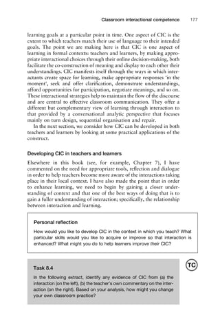 1111
2
3
4
5
6
7
8
9
1011
1
2
3111
4
5
6
7
8
9
20111
1
2
3
4
5
6
7
8
9
30111
1
2
3
4
35
6
7
8
9
40111
1
2
3
4
45111
Classroom interactional competence 177
Task 8.4
In the following extract, identify any evidence of CIC from (a) the
interaction (on the left), (b) the teacher’s own commentary on the inter-
action (on the right). Based on your analysis, how might you change
your own classroom practice?
TC
learning goals at a particular point in time. One aspect of CIC is the
extent to which teachers match their use of language to their intended
goals. The point we are making here is that CIC is one aspect of
learning in formal contexts: teachers and learners, by making appro-
priate interactional choices through their online decision-making, both
facilitate the co-construction of meaning and display to each other their
understandings. CIC manifests itself through the ways in which inter-
actants create space for learning, make appropriate responses ‘in the
moment’, seek and offer clariﬁcation, demonstrate understandings,
afford opportunities for participation, negotiate meanings, and so on.
These interactional strategies help to maintain the ﬂow of the discourse
and are central to effective classroom communication. They offer a
different but complementary view of learning through interaction to
that provided by a conversational analytic perspective that focuses
mainly on turn design, sequential organisation and repair.
In the next section, we consider how CIC can be developed in both
teachers and learners by looking at some practical applications of the
construct.
Developing CIC in teachers and learners
Elsewhere in this book (see, for example, Chapter 7), I have
commented on the need for appropriate tools, reﬂection and dialogue
in order to help teachers become more aware of the interactions taking
place in their local context. I have also made the point that in order
to enhance learning, we need to begin by gaining a closer under-
standing of context and that one of the best ways of doing that is to
gain a fuller understanding of interaction; speciﬁcally, the relationship
between interaction and learning.
Personal reﬂection
How would you like to develop CIC in the context in which you teach? What
particular skills would you like to acquire or improve so that interaction is
enhanced? What might you do to help learners improve their CIC?
 