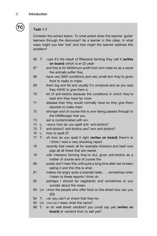 Introduction8
Task 1.1
Consider the extract below. To what extent does this teacher ‘guide’
learners through the discourse? As a learner in this class, in what
ways might you feel ‘lost’ and how might the teacher address this
problem?
66 T: =yes it’s the result of INtensive farming they call it (writes
on board) which is er (2) yeah
67 and this is for MAXimum proﬁt from erm meat so as a result
the animals suffer they
68 have very BAD conditions and very small erm they’re given
food to really to make
69 them big and fat and usually it’s unnatural and as you said
they HAVE to give them a
70 lot of anti-biotics because the conditions in which they’re
kept erm they have far more
71 disease than they would normally have so they give them
steroids to make them
72 stronger and of course this is now being passed through to
the HAMburger that you
73 eat is contaminated with er=
74 L: =sorry how do you spell anti- anti-biotics?
75 T: anti-biotics? anti-biotics yes? erm anti-biotics?
76 L: how to spell it?
77 T: oh how do you spell it right (writes on board) there’s er
I think I read a very shocking report
78 recently that nearly all for example chickens and beef now
pigs all all these that are reared
79 with intensive farming they’re ALL given anti-biotics as a
matter of course and of course the
80 public don’t hear this until quite a long time after we’ve been
eating it and this this is what
81 makes me angry quite a scandal really . . . sometimes when
I listen to these reports I think oh
82 perhaps I should be vegetarian and sometimes er you
wonder about the meat=
83 L4: =how the people who offer food on the street how can you
((2))
84 T: =er you can’t er check that they’re=
85 L4: =no no I mean what the name?
86 T: er oh well street vendors? you could say yes (writes on
board) er vendors from to sell yes?
TC
 