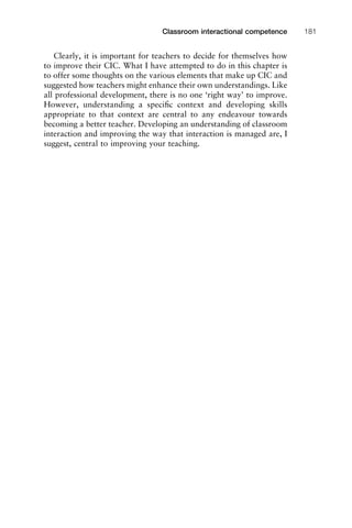 Clearly, it is important for teachers to decide for themselves how
to improve their CIC. What I have attempted to do in this chapter is
to offer some thoughts on the various elements that make up CIC and
suggested how teachers might enhance their own understandings. Like
all professional development, there is no one ‘right way’ to improve.
However, understanding a speciﬁc context and developing skills
appropriate to that context are central to any endeavour towards
becoming a better teacher. Developing an understanding of classroom
interaction and improving the way that interaction is managed are, I
suggest, central to improving your teaching.
1111
2
3
4
5
6
7
8
9
1011
1
2
3111
4
5
6
7
8
9
20111
1
2
3
4
5
6
7
8
9
30111
1
2
3
4
35
6
7
8
9
40111
1
2
3
4
45111
Classroom interactional competence 181
 