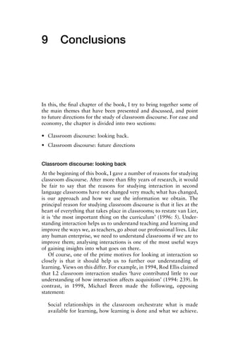 9 Conclusions
In this, the ﬁnal chapter of the book, I try to bring together some of
the main themes that have been presented and discussed, and point
to future directions for the study of classroom discourse. For ease and
economy, the chapter is divided into two sections:
• Classroom discourse: looking back.
• Classroom discourse: future directions
Classroom discourse: looking back
At the beginning of this book, I gave a number of reasons for studying
classroom discourse. After more than ﬁfty years of research, it would
be fair to say that the reasons for studying interaction in second
language classrooms have not changed very much; what has changed,
is our approach and how we use the information we obtain. The
principal reason for studying classroom discourse is that it lies at the
heart of everything that takes place in classrooms; to restate van Lier,
it is ‘the most important thing on the curriculum’ (1996: 5). Under-
standing interaction helps us to understand teaching and learning and
improve the ways we, as teachers, go about our professional lives. Like
any human enterprise, we need to understand classrooms if we are to
improve them; analysing interactions is one of the most useful ways
of gaining insights into what goes on there.
Of course, one of the prime motives for looking at interaction so
closely is that it should help us to further our understanding of
learning. Views on this differ. For example, in 1994, Rod Ellis claimed
that L2 classroom interaction studies ‘have contributed little to our
understanding of how interaction affects acquisition’ (1994: 239). In
contrast, in 1998, Michael Breen made the following, opposing
statement:
Social relationships in the classroom orchestrate what is made
available for learning, how learning is done and what we achieve.
 