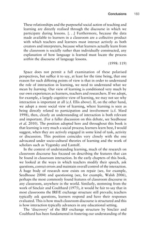 These relationships and the purposeful social action of teaching and
learning are directly realised through the discourse in which we
participate during lessons. [. . .] Furthermore, because the data
made available to learners in a classroom are a collective product
with which teachers and learners must interact actively as both
creators and interpreters, because what learners actually learn from
the classroom is socially rather than individually constructed, any
explanation of how language is learned must locate the process
within the discourse of language lessons.
(1998: 119)
Space does not permit a full examination of these polarised
perspectives, but sufﬁce it to say, at least for the time being, that one
reason for such differing points of view is that in order to understand
the role of interaction in learning, we need to understand what we
mean by learning. Our view of learning is conditioned very much by
our own experiences as learners, teachers and researchers. If we adopt,
for example, a largely cognitive view of learning, we may not see why
interaction is important at all (c.f. Ellis above). If, on the other hand,
we adopt a more social view of learning, where learning is seen as
being directly related to participation and involvement (c.f. Sfard
1998), then, clearly an understanding of interaction is both relevant
and important. (For a fuller discussion on this debate, see Seedhouse
et al. 2010). The position adopted here and throughout this book is
that learning is very much a social process; learners learn best, I would
suggest, when they are actively engaged in some kind of task, activity
or discussion. This position coincides very closely with the one
advocated under socio-cultural theories of learning and the work of
scholars such as Vygotsky and Lantolf.
In the context of understanding learning, much of the research on
classroom discourse has focused on describing the features that can
be found in classroom interaction. In the early chapters of this book,
we looked at the ways in which teachers modify their speech, ask
questions, correct errors and maintain overall control of the interaction.
A huge body of research now exists on repair (see, for example,
Seedhouse 2004) and questioning (see, for example, Walsh 2006),
perhaps the most commonly found features of classroom discourse in
any classroom, anywhere in the world. Similarly, stemming from the
work of Sinclair and Coulthard (1975), it would be fair to say that in
most classrooms the IRF/E exchange structure still prevails; teachers
typically ask questions, learners respond and have their responses
evaluated. This is how much classroom discourse is structured and this
is how interaction typically advances in any educational setting.
The ‘discovery’ of the IRF exchange structure by Sinclair and
Coulthard has been fundamental in fostering our understanding of the
1111
2
3
4
5
6
7
8
9
1011
1
2
3111
4
5
6
7
8
9
20111
1
2
3
4
5
6
7
8
9
30111
1
2
3
4
35
6
7
8
9
40111
1
2
3
4
45111
Conclusions 183
 