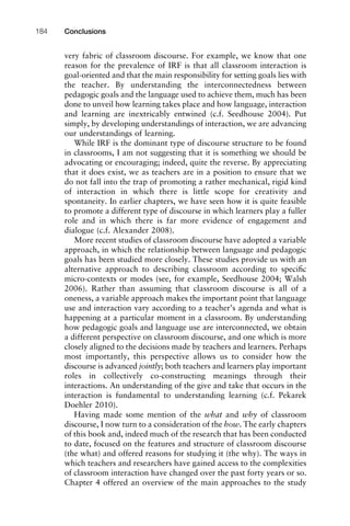 very fabric of classroom discourse. For example, we know that one
reason for the prevalence of IRF is that all classroom interaction is
goal-oriented and that the main responsibility for setting goals lies with
the teacher. By understanding the interconnectedness between
pedagogic goals and the language used to achieve them, much has been
done to unveil how learning takes place and how language, interaction
and learning are inextricably entwined (c.f. Seedhouse 2004). Put
simply, by developing understandings of interaction, we are advancing
our understandings of learning.
While IRF is the dominant type of discourse structure to be found
in classrooms, I am not suggesting that it is something we should be
advocating or encouraging; indeed, quite the reverse. By appreciating
that it does exist, we as teachers are in a position to ensure that we
do not fall into the trap of promoting a rather mechanical, rigid kind
of interaction in which there is little scope for creativity and
spontaneity. In earlier chapters, we have seen how it is quite feasible
to promote a different type of discourse in which learners play a fuller
role and in which there is far more evidence of engagement and
dialogue (c.f. Alexander 2008).
More recent studies of classroom discourse have adopted a variable
approach, in which the relationship between language and pedagogic
goals has been studied more closely. These studies provide us with an
alternative approach to describing classroom according to speciﬁc
micro-contexts or modes (see, for example, Seedhouse 2004; Walsh
2006). Rather than assuming that classroom discourse is all of a
oneness, a variable approach makes the important point that language
use and interaction vary according to a teacher’s agenda and what is
happening at a particular moment in a classroom. By understanding
how pedagogic goals and language use are interconnected, we obtain
a different perspective on classroom discourse, and one which is more
closely aligned to the decisions made by teachers and learners. Perhaps
most importantly, this perspective allows us to consider how the
discourse is advanced jointly; both teachers and learners play important
roles in collectively co-constructing meanings through their
interactions. An understanding of the give and take that occurs in the
interaction is fundamental to understanding learning (c.f. Pekarek
Doehler 2010).
Having made some mention of the what and why of classroom
discourse, I now turn to a consideration of the how. The early chapters
of this book and, indeed much of the research that has been conducted
to date, focused on the features and structure of classroom discourse
(the what) and offered reasons for studying it (the why). The ways in
which teachers and researchers have gained access to the complexities
of classroom interaction have changed over the past forty years or so.
Chapter 4 offered an overview of the main approaches to the study
Conclusions184
 