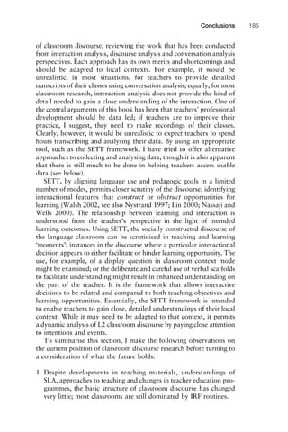 of classroom discourse, reviewing the work that has been conducted
from interaction analysis, discourse analysis and conversation analysis
perspectives. Each approach has its own merits and shortcomings and
should be adapted to local contexts. For example, it would be
unrealistic, in most situations, for teachers to provide detailed
transcripts of their classes using conversation analysis; equally, for most
classroom research, interaction analysis does not provide the kind of
detail needed to gain a close understanding of the interaction. One of
the central arguments of this book has been that teachers’ professional
development should be data led; if teachers are to improve their
practice, I suggest, they need to make recordings of their classes.
Clearly, however, it would be unrealistic to expect teachers to spend
hours transcribing and analysing their data. By using an appropriate
tool, such as the SETT framework, I have tried to offer alternative
approaches to collecting and analysing data, though it is also apparent
that there is still much to be done in helping teachers access usable
data (see below).
SETT, by aligning language use and pedagogic goals in a limited
number of modes, permits closer scrutiny of the discourse, identifying
interactional features that construct or obstruct opportunities for
learning (Walsh 2002, see also Nystrand 1997; Lin 2000; Nassaji and
Wells 2000). The relationship between learning and interaction is
understood from the teacher’s perspective in the light of intended
learning outcomes. Using SETT, the socially constructed discourse of
the language classroom can be scrutinised in teaching and learning
‘moments’; instances in the discourse where a particular interactional
decision appears to either facilitate or hinder learning opportunity. The
use, for example, of a display question in classroom context mode
might be examined; or the deliberate and careful use of verbal scaffolds
to facilitate understanding might result in enhanced understanding on
the part of the teacher. It is the framework that allows interactive
decisions to be related and compared to both teaching objectives and
learning opportunities. Essentially, the SETT framework is intended
to enable teachers to gain close, detailed understandings of their local
context. While it may need to be adapted to that context, it permits
a dynamic analysis of L2 classroom discourse by paying close attention
to intentions and events.
To summarise this section, I make the following observations on
the current position of classroom discourse research before turning to
a consideration of what the future holds:
1 Despite developments in teaching materials, understandings of
SLA, approaches to teaching and changes in teacher education pro-
grammes, the basic structure of classroom discourse has changed
very little; most classrooms are still dominated by IRF routines.
1111
2
3
4
5
6
7
8
9
1011
1
2
3111
4
5
6
7
8
9
20111
1
2
3
4
5
6
7
8
9
30111
1
2
3
4
35
6
7
8
9
40111
1
2
3
4
45111
Conclusions 185
 