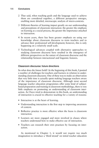 2 That said, when teaching goals and the language used to achieve
them are considered together, a different perspective emerges,
enabling more detailed, microscopic analysis of micro-contexts.
3 Different theories of learning impact greatly on our understanding
and perceptions of classroom interaction: the greater the emphasis
on learning as a social process, the greater the importance attached
to interaction.
4 In recent years, there has been greater emphasis on using our
knowledge about classroom discourse to train teachers and to
advance their professional self-development; however, this is only
happening on a relatively small scale.
5 Technological advances coupled with alternative approaches to
studying classroom discourse have resulted in the emergence of
different perspectives on the nature of classroom discourse and the
relationship between interactional and linguistic features.
Classroom discourse: future directions
So what does the future hold? At the beginning of this book, I posited
a number of challenges for teachers and learners in relation to under-
standing classroom discourse. One of these was to make an observation
that very little time is actually spent making language teachers aware
of the importance of classroom discourse. Although most second
language teacher education programmes offer some kind of subject-
based preparation and training in classroom methodology, there is very
little emphasis on promoting an understanding of classroom inter-
action. As I have tried to demonstrate in this book, an understanding
of interaction is crucial to effective teaching for a variety of reasons:
• Interaction is at the heart of learning.
• Understanding interaction is the ﬁrst step to improving awareness
of context.
• Reﬂective practice is more effective when the focus is classroom
interaction.
• Learners are more engaged and more involved in classes where
teachers understand how to make effective use of interaction.
• Teachers can research their own practices by focusing on inter-
action.
As mentioned in Chapter 1, it would not require too much
imagination to introduce a ‘third strand’ on initial teacher education
Conclusions186
 
