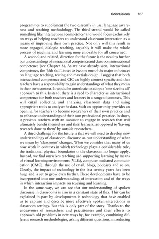 programmes to supplement the two currently in use: language aware-
ness and teaching methodology. The third strand would be called
something like ‘interactional competence’ and would focus exclusively
on ways of helping teachers to understand classroom interaction as a
means of improving their own practice. Not only will this result in
more engaged, dialogic teaching, arguably it will make the whole
process of teaching and learning more enjoyable for all concerned.
A second, and related, direction for the future is the need to further
our understandings of interactional competence and classroom interactional
competence (see Chapter 8). As we have already seen, interactional
competence, the ‘ﬁfth skill’, is set to become one of the major inﬂuences
on language teaching, testing and materials design. I suggest that both
interactional competence and CIC are highly context speciﬁc and that
teachers have a responsibility to gain understandings of what they mean
in their own context. It would be unrealistic to adopt a ‘one size ﬁts all’
approach to this. Instead, there is a need to characterise interactional
competence for both teachers and learners in a range of contexts. This
will entail collecting and analysing classroom data and using
appropriate tools to analyse the data. Such an opportunity provides an
opening for teachers to become researchers of their own practice and
to enhance understandings of their own professional practice. In short,
it presents teachers with an occasion to engage in research that will
ultimately beneﬁt themselves and their learners, as opposed to ‘having
research done to them’ by outside researchers.
A third challenge for the future is that we will need to develop new
understandings of classroom discourse as our understanding of what
we mean by ‘classroom’ changes. When we consider that many of us
now work in contexts in which technology plays a considerable role,
the traditional physical boundaries of the classroom no longer apply.
Instead, we ﬁnd ourselves teaching and supporting learning by means
of virtual learning environments (VLEs), computer mediated communi-
cation (CMC), through the use of email, blogs, podcasts and so on.
Clearly, the impact of technology in the last twenty years has been
huge and is set to grow even further. These developments have to be
incorporated into our understandings of interaction and of the ways
in which interaction impacts on teaching and learning.
In the same way, we can see that our understanding of spoken
discourse in classrooms is also in a constant state of ﬂux. This can be
explained in part by developments in technology that have enabled
us to capture and describe more effectively spoken interactions in
classroom settings. But this is only part of the story. Thanks to the
endeavours of researchers and practitioners and their efforts to
approach old problems in new ways by, for example, combining dif-
ferent research methodologies, asking different questions, introducing
1111
2
3
4
5
6
7
8
9
1011
1
2
3111
4
5
6
7
8
9
20111
1
2
3
4
5
6
7
8
9
30111
1
2
3
4
35
6
7
8
9
40111
1
2
3
4
45111
Conclusions 187
 
