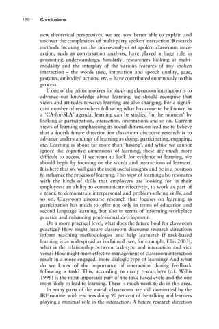 new theoretical perspectives, we are now better able to explain and
uncover the complexities of multi-party spoken interaction. Research
methods focusing on the micro-analysis of spoken classroom inter-
action, such as conversation analysis, have played a huge role in
promoting understandings. Similarly, researchers looking at multi-
modality and the interplay of the various features of any spoken
interaction – the words used, intonation and speech quality, gaze,
gestures, embodied actions, etc. – have contributed enormously to this
process.
If one of the prime motives for studying classroom interaction is to
advance our knowledge about learning, we should recognise that
views and attitudes towards learning are also changing. For a signiﬁ-
cant number of researchers following what has come to be known as
a ‘CA-for-SLA’ agenda, learning can be studied ‘in the moment’ by
looking at participation, interaction, orientations and so on. Current
views of learning emphasising its social dimension lead me to believe
that a fourth future direction for classroom discourse research is to
advance understandings of learning as doing, participating, engaging,
etc. Learning is about far more than ‘having’, and while we cannot
ignore the cognitive dimensions of learning, these are much more
difﬁcult to access. If we want to look for evidence of learning, we
should begin by focusing on the words and interactions of learners.
It is here that we will gain the most useful insights and be in a position
to inﬂuence the process of learning. This view of learning also resonates
with the kinds of skills that employers are looking for in their
employees: an ability to communicate effectively, to work as part of
a team, to demonstrate interpersonal and problem-solving skills, and
so on. Classroom discourse research that focuses on learning as
participation has much to offer not only in terms of education and
second language learning, but also in terms of informing workplace
practice and enhancing professional development.
On a more practical level, what does the future hold for classroom
practice? How might future classroom discourse research directions
inform teaching methodologies and help learners? If task-based
learning is as widespread as is claimed (see, for example, Ellis 2003),
what is the relationship between task-type and interaction and vice
versa? How might more effective management of classroom interaction
result in a more engaged, more dialogic type of learning? And what
do we know of the importance of interaction during feedback
following a task? This, according to many researchers (c.f. Willis
1996) is the most important part of the task-based cycle and the one
most likely to lead to learning. There is much work to do in this area.
In many parts of the world, classrooms are still dominated by the
IRF routine, with teachers doing 90 per cent of the talking and learners
playing a minimal role in the interaction. A future research direction
Conclusions188
 