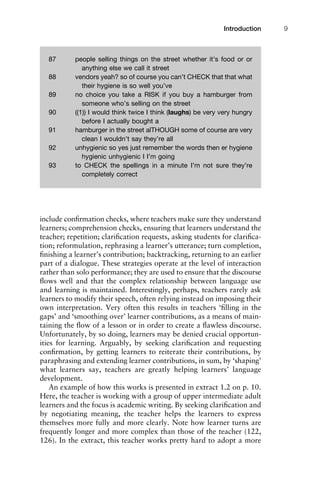 include conﬁrmation checks, where teachers make sure they understand
learners; comprehension checks, ensuring that learners understand the
teacher; repetition; clariﬁcation requests, asking students for clariﬁca-
tion; reformulation, rephrasing a learner’s utterance; turn completion,
ﬁnishing a learner’s contribution; backtracking, returning to an earlier
part of a dialogue. These strategies operate at the level of interaction
rather than solo performance; they are used to ensure that the discourse
ﬂows well and that the complex relationship between language use
and learning is maintained. Interestingly, perhaps, teachers rarely ask
learners to modify their speech, often relying instead on imposing their
own interpretation. Very often this results in teachers ‘ﬁlling in the
gaps’ and ‘smoothing over’ learner contributions, as a means of main-
taining the ﬂow of a lesson or in order to create a ﬂawless discourse.
Unfortunately, by so doing, learners may be denied crucial opportun-
ities for learning. Arguably, by seeking clariﬁcation and requesting
conﬁrmation, by getting learners to reiterate their contributions, by
paraphrasing and extending learner contributions, in sum, by ‘shaping’
what learners say, teachers are greatly helping learners’ language
development.
An example of how this works is presented in extract 1.2 on p. 10.
Here, the teacher is working with a group of upper intermediate adult
learners and the focus is academic writing. By seeking clariﬁcation and
by negotiating meaning, the teacher helps the learners to express
themselves more fully and more clearly. Note how learner turns are
frequently longer and more complex than those of the teacher (122,
126). In the extract, this teacher works pretty hard to adopt a more
1111
2
3
4
5
6
7
8
9
1011
1
2
3111
4
5
6
7
8
9
20111
1
2
3
4
5
6
7
8
9
30111
1
2
3
4
35
6
7
8
9
40111
1
2
3
4
45111
Introduction 9
87 people selling things on the street whether it’s food or or
anything else we call it street
88 vendors yeah? so of course you can’t CHECK that that what
their hygiene is so well you’ve
89 no choice you take a RISK if you buy a hamburger from
someone who’s selling on the street
90 ((1)) I would think twice I think (laughs) be very very hungry
before I actually bought a
91 hamburger in the street alTHOUGH some of course are very
clean I wouldn’t say they’re all
92 unhygienic so yes just remember the words then er hygiene
hygienic unhygienic I I’m going
93 to CHECK the spellings in a minute I’m not sure they’re
completely correct
 