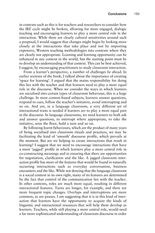 in contexts such as this is for teachers and researchers to consider how
the IRF cycle might be broken, allowing for more engaged, dialogic
teaching and encouraging learners to play a more central role in the
interaction. While there are clearly cultural sensitivities around such
a proposal, I would suggest that changes might begin by looking more
closely at the interactions that take place and not by importing
expensive, Western teaching methodologies into contexts where they
are clearly not appropriate. Learning and learning opportunity can be
enhanced in any context in the world, but the starting point must be
to develop an understanding of that context. This can be best achieved,
I suggest, by encouraging practitioners to study classroom interaction.
From a learner’s perspective, a number of challenges lie ahead. In
earlier sections of the book, I talked about the importance of creating
‘space for learning’. I argued that the mains responsibility for doing
this lies with the teacher and that learners need to play a more equal
role in the discourse. When we consider the ways in which learners
are socialised into certain types of classroom behaviour, this is a huge
challenge. In most content-based subjects, learners answer questions,
respond to cues, follow the teacher’s initiative, avoid interrupting and
so on. And yet, in a language classroom, a very different set of
interactional traits is needed if learners are to play a more equal part
in the discourse. In language classrooms, we need learners to both ask
and answer questions, to interrupt where appropriate, to take the
initiative, seize the ﬂoor, hold a turn and so on.
By following learnt behaviours, which are the product of many years
of being socialised into classroom rituals and practices, we may be
facilitating the kind of ‘smooth’ discourse proﬁle, which prevails at
the moment. But are we helping to create interactions that result in
learning? I suggest that we need to encourage interactions that have
a more ‘jagged’ proﬁle in which learners play a more central role in
co-constructing meanings and in ensuring that there are opportunities
for negotiation, clariﬁcation and the like. A jagged classroom inter-
action proﬁle has more of the features that would be found in naturally
occurring interactions such as everyday conversation, business
encounters and the like. While not denying that the language classroom
is a social context in its own right, many of its features are determined
by the fact that control of the communication lies with the teacher.
In other contexts, roles are much more equal, resulting in different
interactional features. Turns are longer, for example, and there are
more frequent topic changes. Overlaps and interruptions are more
common, as are pauses. I am suggesting that it is in this kind of inter-
action that learners have the opportunity to acquire the kinds of
linguistic and interactional resources that will help them develop as
learners. Teachers, while still playing a more central role, would need
a far more sophisticated understanding of classroom discourse in order
1111
2
3
4
5
6
7
8
9
1011
1
2
3111
4
5
6
7
8
9
20111
1
2
3
4
5
6
7
8
9
30111
1
2
3
4
35
6
7
8
9
40111
1
2
3
4
45111
Conclusions 189
 