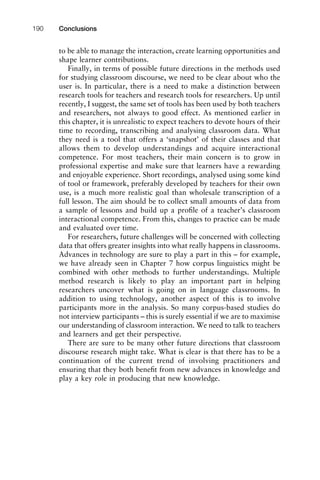 to be able to manage the interaction, create learning opportunities and
shape learner contributions.
Finally, in terms of possible future directions in the methods used
for studying classroom discourse, we need to be clear about who the
user is. In particular, there is a need to make a distinction between
research tools for teachers and research tools for researchers. Up until
recently, I suggest, the same set of tools has been used by both teachers
and researchers, not always to good effect. As mentioned earlier in
this chapter, it is unrealistic to expect teachers to devote hours of their
time to recording, transcribing and analysing classroom data. What
they need is a tool that offers a ‘snapshot’ of their classes and that
allows them to develop understandings and acquire interactional
competence. For most teachers, their main concern is to grow in
professional expertise and make sure that learners have a rewarding
and enjoyable experience. Short recordings, analysed using some kind
of tool or framework, preferably developed by teachers for their own
use, is a much more realistic goal than wholesale transcription of a
full lesson. The aim should be to collect small amounts of data from
a sample of lessons and build up a proﬁle of a teacher’s classroom
interactional competence. From this, changes to practice can be made
and evaluated over time.
For researchers, future challenges will be concerned with collecting
data that offers greater insights into what really happens in classrooms.
Advances in technology are sure to play a part in this – for example,
we have already seen in Chapter 7 how corpus linguistics might be
combined with other methods to further understandings. Multiple
method research is likely to play an important part in helping
researchers uncover what is going on in language classrooms. In
addition to using technology, another aspect of this is to involve
participants more in the analysis. So many corpus-based studies do
not interview participants – this is surely essential if we are to maximise
our understanding of classroom interaction. We need to talk to teachers
and learners and get their perspective.
There are sure to be many other future directions that classroom
discourse research might take. What is clear is that there has to be a
continuation of the current trend of involving practitioners and
ensuring that they both beneﬁt from new advances in knowledge and
play a key role in producing that new knowledge.
Conclusions190
 