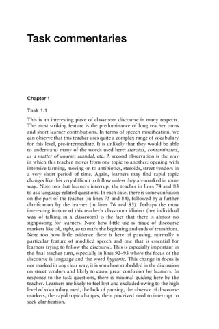 Task commentaries
Chapter 1
Task 1.1
This is an interesting piece of classroom discourse in many respects.
The most striking feature is the predominance of long teacher turns
and short learner contributions. In terms of speech modiﬁcation, we
can observe that this teacher uses quite a complex range of vocabulary
for this level, pre-intermediate. It is unlikely that they would be able
to understand many of the words used here: steroids, contaminated,
as a matter of course, scandal, etc. A second observation is the way
in which this teacher moves from one topic to another: opening with
intensive farming, moving on to antibiotics, steroids, street vendors in
a very short period of time. Again, learners may ﬁnd rapid topic
changes like this very difﬁcult to follow unless they are marked in some
way. Note too that learners interrupt the teacher in lines 74 and 83
to ask language-related questions. In each case, there is some confusion
on the part of the teacher (in lines 75 and 84), followed by a further
clariﬁcation by the learner (in lines 76 and 85). Perhaps the most
interesting feature of this teacher’s classroom idiolect (her individual
way of talking in a classroom) is the fact that there is almost no
signposting for learners. Note how little use is made of discourse
markers like ok, right, so to mark the beginning and ends of transitions.
Note too how little evidence there is here of pausing, normally a
particular feature of modiﬁed speech and one that is essential for
learners trying to follow the discourse. This is especially important in
the ﬁnal teacher turn, especially in lines 92–93 where the focus of the
discourse is language and the word hygienic. This change in focus is
not marked in any clear way, it is somehow embedded in the discussion
on street vendors and likely to cause great confusion for learners. In
response to the task questions, there is minimal guiding here by the
teacher. Learners are likely to feel lost and excluded owing to the high
level of vocabulary used, the lack of pausing, the absence of discourse
markers, the rapid topic changes, their perceived need to interrupt to
seek clariﬁcation.
1111
2
3
4
5
6
7
8
9
1011
1
2
3111
4
5
6
7
8
9
20111
1
2
3
4
5
6
7
8
9
30111
1
2
3
4
35
6
7
8
9
40111
1
2
3
4
45111
 