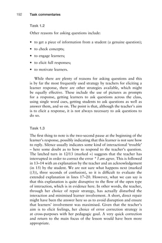 Task 1.2
Other reasons for asking questions include:
• to get a piece of information from a student (a genuine question);
• to check concepts;
• to engage learners;
• to elicit full responses;
• to motivate learners.
While there are plenty of reasons for asking questions and this
is by far the most frequently used strategy by teachers for eliciting a
learner response, there are other strategies available, which might
be equally effective. These include the use of pictures as prompts
for a response, getting learners to ask questions across the class,
using single word cues, getting students to ask questions as well as
answer them, and so on. The point is that, although the teacher’s aim
is to elicit a response, it is not always necessary to ask questions to
do so.
Task 1.3
The ﬁrst thing to note is the two-second pause at the beginning of the
learner’s response, possibly indicating that this learner is not sure how
to reply. Silence usually indicates some kind of interactional ‘trouble’
– here some doubt as to how to respond to the teacher’s question.
The latched turn in 12/13 (marked =) suggests that the teacher has
interrupted in order to correct the error * I am agree. This is followed
in 13–14 with an explanation by the teacher and an acknowledgement
(in 15) by the student. We are not sure what happens next (marked
((3)), three seconds of confusion), so it is difﬁcult to evaluate the
extended explanation in lines 17–20. However, what we can say is
that this explanation is quite disruptive to the ﬂow of the open type
of interaction, which is in evidence here. In other words, the teacher,
through her choice of repair strategy, has actually disturbed the
interaction and minimised learner involvement. A short, direct repair
might have been the answer here so as to avoid disruption and ensure
that learners’ involvement was maximised. Given that the teacher’s
aim is to elicit feelings, her choice of error correction strategy is
at cross-purposes with her pedagogic goal. A very quick correction
and return to the main focus of the lesson would have been more
appropriate.
Task commentaries192
 