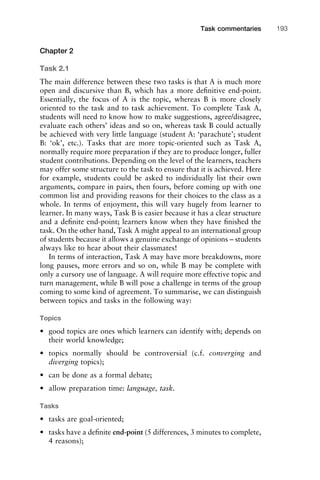 Chapter 2
Task 2.1
The main difference between these two tasks is that A is much more
open and discursive than B, which has a more deﬁnitive end-point.
Essentially, the focus of A is the topic, whereas B is more closely
oriented to the task and to task achievement. To complete Task A,
students will need to know how to make suggestions, agree/disagree,
evaluate each others’ ideas and so on, whereas task B could actually
be achieved with very little language (student A: ‘parachute’; student
B: ‘ok’, etc.). Tasks that are more topic-oriented such as Task A,
normally require more preparation if they are to produce longer, fuller
student contributions. Depending on the level of the learners, teachers
may offer some structure to the task to ensure that it is achieved. Here
for example, students could be asked to individually list their own
arguments, compare in pairs, then fours, before coming up with one
common list and providing reasons for their choices to the class as a
whole. In terms of enjoyment, this will vary hugely from learner to
learner. In many ways, Task B is easier because it has a clear structure
and a deﬁnite end-point; learners know when they have ﬁnished the
task. On the other hand, Task A might appeal to an international group
of students because it allows a genuine exchange of opinions – students
always like to hear about their classmates!
In terms of interaction, Task A may have more breakdowns, more
long pauses, more errors and so on, while B may be complete with
only a cursory use of language. A will require more effective topic and
turn management, while B will pose a challenge in terms of the group
coming to some kind of agreement. To summarise, we can distinguish
between topics and tasks in the following way:
Topics
• good topics are ones which learners can identify with; depends on
their world knowledge;
• topics normally should be controversial (c.f. converging and
diverging topics);
• can be done as a formal debate;
• allow preparation time: language, task.
Tasks
• tasks are goal-oriented;
• tasks have a deﬁnite end-point (5 differences, 3 minutes to complete,
4 reasons);
1111
2
3
4
5
6
7
8
9
1011
1
2
3111
4
5
6
7
8
9
20111
1
2
3
4
5
6
7
8
9
30111
1
2
3
4
35
6
7
8
9
40111
1
2
3
4
45111
Task commentaries 193
 