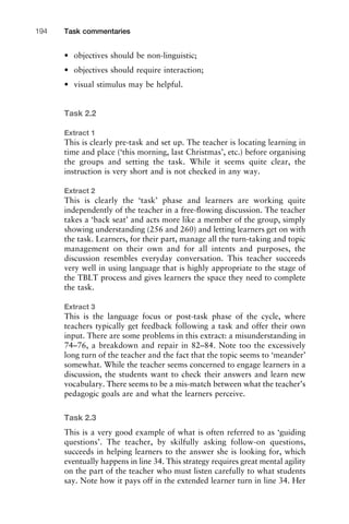 • objectives should be non-linguistic;
• objectives should require interaction;
• visual stimulus may be helpful.
Task 2.2
Extract 1
This is clearly pre-task and set up. The teacher is locating learning in
time and place (‘this morning, last Christmas’, etc.) before organising
the groups and setting the task. While it seems quite clear, the
instruction is very short and is not checked in any way.
Extract 2
This is clearly the ‘task’ phase and learners are working quite
independently of the teacher in a free-ﬂowing discussion. The teacher
takes a ‘back seat’ and acts more like a member of the group, simply
showing understanding (256 and 260) and letting learners get on with
the task. Learners, for their part, manage all the turn-taking and topic
management on their own and for all intents and purposes, the
discussion resembles everyday conversation. This teacher succeeds
very well in using language that is highly appropriate to the stage of
the TBLT process and gives learners the space they need to complete
the task.
Extract 3
This is the language focus or post-task phase of the cycle, where
teachers typically get feedback following a task and offer their own
input. There are some problems in this extract: a misunderstanding in
74–76, a breakdown and repair in 82–84. Note too the excessively
long turn of the teacher and the fact that the topic seems to ‘meander’
somewhat. While the teacher seems concerned to engage learners in a
discussion, the students want to check their answers and learn new
vocabulary. There seems to be a mis-match between what the teacher’s
pedagogic goals are and what the learners perceive.
Task 2.3
This is a very good example of what is often referred to as ‘guiding
questions’. The teacher, by skilfully asking follow-on questions,
succeeds in helping learners to the answer she is looking for, which
eventually happens in line 34. This strategy requires great mental agility
on the part of the teacher who must listen carefully to what students
say. Note how it pays off in the extended learner turn in line 34. Her
Task commentaries194
 