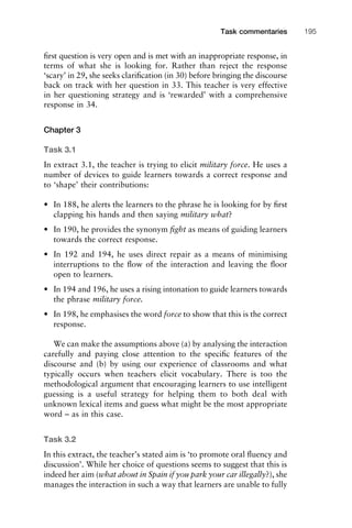 ﬁrst question is very open and is met with an inappropriate response, in
terms of what she is looking for. Rather than reject the response
‘scary’ in 29, she seeks clariﬁcation (in 30) before bringing the discourse
back on track with her question in 33. This teacher is very effective
in her questioning strategy and is ‘rewarded’ with a comprehensive
response in 34.
Chapter 3
Task 3.1
In extract 3.1, the teacher is trying to elicit military force. He uses a
number of devices to guide learners towards a correct response and
to ‘shape’ their contributions:
• In 188, he alerts the learners to the phrase he is looking for by ﬁrst
clapping his hands and then saying military what?
• In 190, he provides the synonym ﬁght as means of guiding learners
towards the correct response.
• In 192 and 194, he uses direct repair as a means of minimising
interruptions to the ﬂow of the interaction and leaving the ﬂoor
open to learners.
• In 194 and 196, he uses a rising intonation to guide learners towards
the phrase military force.
• In 198, he emphasises the word force to show that this is the correct
response.
We can make the assumptions above (a) by analysing the interaction
carefully and paying close attention to the speciﬁc features of the
discourse and (b) by using our experience of classrooms and what
typically occurs when teachers elicit vocabulary. There is too the
methodological argument that encouraging learners to use intelligent
guessing is a useful strategy for helping them to both deal with
unknown lexical items and guess what might be the most appropriate
word – as in this case.
Task 3.2
In this extract, the teacher’s stated aim is ‘to promote oral ﬂuency and
discussion’. While her choice of questions seems to suggest that this is
indeed her aim (what about in Spain if you park your car illegally?), she
manages the interaction in such a way that learners are unable to fully
1111
2
3
4
5
6
7
8
9
1011
1
2
3111
4
5
6
7
8
9
20111
1
2
3
4
5
6
7
8
9
30111
1
2
3
4
35
6
7
8
9
40111
1
2
3
4
45111
Task commentaries 195
 