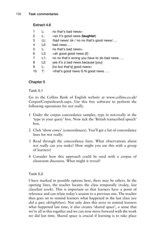 Extract 4.6
1 L: no that’s bad news=
2 L: =so it’s good news (laughter)
3 LL: /bad news/ ok / no no that’s good news/. . .
4 L2: bad news . . .
5 L: no that’s bad news=
6 L3: =ah good good news (2)
7 L1: no no that’s wrong you have to do bad news . . .
8 L2: yes it’s a bad news because [you]
9 L: [no but that’s] good news=
10 T: =that’s good news G N good news . . .
Chapter 5
Task 5.1
Go to the Collins Bank of English website at www.collins.co.uk/
Corpus/CorpusSearch.aspx. Use this free software to perform the
following operations for not really.
1 Under the corpus concordance sampler, type in not+really in the
‘type in your query’ box. Now tick the ‘British transcribed speech’
box.
2 Click ‘show concs’ (concordances). You’ll get a list of concordance
lines for not really.
3 Read through the concordance lines. What observations about
not really can you make? How might you use this with a group
of learners?
4 Consider how this approach could be used with a corpus of
classroom discourse. What might it reveal?
Task 5.2
I have marked in possible options here, there may be others. In the
opening lines, the teacher locates the class temporally (today, last
class/last week). This is important so that learners have a point of
reference and can relate today’s session to a previous one. The teacher
then goes on to remind learners what happened in the last class (we
did a quiz ok/right/yes). Not only does this serve to remind learners
what happened last time, it also creates ‘shared space’, a sense that
we’re all in this together and we can now move forward with the work
we did last time. Shared space is crucial if learning is to take place
Task commentaries198
 