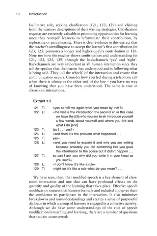 facilitative role, seeking clariﬁcation (121, 123, 129) and eliciting
from the learners descriptions of their writing strategies. Clariﬁcation
requests are extremely valuable in promoting opportunities for learning
since they ‘compel’ learners to reformulate their contribution, by
rephrasing or paraphrasing. There is clear evidence in this extract that
the teacher’s unwillingness to accept the learner’s ﬁrst contribution (in
123, 125) promotes a longer and higher-quality contribution in 126.
Note too how the teacher shows conﬁrmation and understanding (in
121, 123, 125, 129) through the backchannels ‘yes’ and ‘right’.
Backchannels are very important in all human interaction since they
tell the speaker that the listener has understood and is following what
is being said. They ‘oil the wheels’ of the interaction and ensure that
communication occurs. Consider how you feel during a telephone call
when there is silence at the other end of the line – you have no way
of knowing that you have been understood. The same is true in
classroom interactions.
Extract 1.2
121 T: =yes so tell me again what you mean by that?=
122 L: =the ﬁrst is the introduction the second eh in this case
we have the ((3)) who you are to eh introduce yourself
a few words about yourself and where you live and
what I do [and]
123 T: [so ] . . . yes?=
124 L: =and then it’s the problem what happened . . .
125 T: yes=
126 L: =and you need to explain it and why you are writing
because probably you did something like you gave
the information to the police but it didn’t happen . . .
127 T: so can I ask you why did you write it in your head as
you said?=
128 L: =I don’t know it’s like a rule=
129 T: =right so it’s like a rule what do you mean? . . .
We have seen, then, that modiﬁed speech is a key element of class-
room interaction and one that can have profound effects on the
quantity and quality of the learning that takes place. Effective speech
modiﬁcation ensures that learners feel safe and included and gives them
the conﬁdence to participate in the interaction. It also minimises
breakdowns and misunderstandings and creates a sense of purposeful
dialogue in which a group of learners is engaged in a collective activity.
Although we do have some understandings of the role of speech
modiﬁcation in teaching and learning, there are a number of questions
that remain unanswered:
Introduction10
 