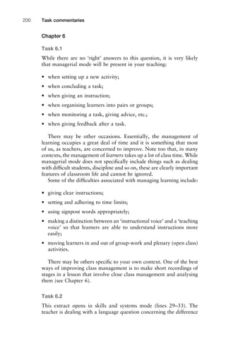 Chapter 6
Task 6.1
While there are no ‘right’ answers to this question, it is very likely
that managerial mode will be present in your teaching:
• when setting up a new activity;
• when concluding a task;
• when giving an instruction;
• when organising learners into pairs or groups;
• when monitoring a task, giving advice, etc.;
• when giving feedback after a task.
There may be other occasions. Essentially, the management of
learning occupies a great deal of time and it is something that most
of us, as teachers, are concerned to improve. Note too that, in many
contexts, the management of learners takes up a lot of class time. While
managerial mode does not speciﬁcally include things such as dealing
with difﬁcult students, discipline and so on, these are clearly important
features of classroom life and cannot be ignored.
Some of the difﬁculties associated with managing learning include:
• giving clear instructions;
• setting and adhering to time limits;
• using signpost words appropriately;
• making a distinction between an ‘instructional voice’ and a ‘teaching
voice’ so that learners are able to understand instructions more
easily;
• moving learners in and out of group-work and plenary (open class)
activities.
There may be others speciﬁc to your own context. One of the best
ways of improving class management is to make short recordings of
stages in a lesson that involve close class management and analysing
them (see Chapter 6).
Task 6.2
This extract opens in skills and systems mode (lines 29–33). The
teacher is dealing with a language question concerning the difference
Task commentaries200
 