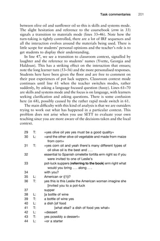 between olive oil and sunﬂower oil so this is skills and systems mode.
The slight hesitation and reference to the coursebook (erm in 33)
signals a transition to materials mode (lines 33–46). Note how the
turn-taking is tightly controlled, there are a lot of IRF sequences and
all the interaction evolves around the materials being used. There is
little scope for students’ personal opinions and the teacher’s role is to
get students to display their understanding.
In line 47, we see a transition to classroom context, signalled by
laughter and the reference to students’ names (Yvette, Georgia and
Haldoun). This has a striking effect on the interaction that ensues;
note the long learner turn (53–56) and the more personalised responses.
Students here have been given the ﬂoor and are free to comment on
their past experiences of pot luck suppers. Classroom context mode
continues until line 61 when the teacher switches modes, rather
suddenly, by asking a language focused question (fussy). Lines 61–70
are skills and systems mode and the focus is on language, with learners
seeking clariﬁcation and asking questions. There is some confusion
here (in 68), possibly caused by the rather rapid mode switch in 61.
The main difﬁculty with this kind of analysis is that we are outsiders
trying to work out what has happened in a particular context. This
problem does not arise when you use SETT to evaluate your own
teaching since you are more aware of the decisions taken and the local
context.
29 T: =yes olive oil yes yes must be a good quality=
30 L: =and the other olive oil vegetable and made from maize
from corn=
31 T: =yes corn oil and yeah there’s many different types of
oil olive oil is the best and . . .
32 essential to Spanish omelette tortilla erm right so if you
were invited to one of Leslie’s
33 pot-luck suppers (referring to the book) erm right what
would you bring . . . along . . .
34 with you?
35 L: American or ((1))?
36 T: yes this is this Leslie the American woman imagine she
[invited you to a pot-luck
37 supper
38 L: [a bottle of wine
39 T: a bottle of wine yes
40 L: a dish [of food
41 T: [what else? a dish of food yes what=
42 L: =dessert
43 T: yes possibly a dessert=
44 L: =or a starter
1111
2
3
4
5
6
7
8
9
1011
1
2
3111
4
5
6
7
8
9
20111
1
2
3
4
5
6
7
8
9
30111
1
2
3
4
35
6
7
8
9
40111
1
2
3
4
45111
Task commentaries 201
 