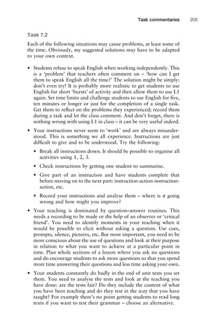 Task 7.2
Each of the following situations may cause problems, at least some of
the time. Obviously, my suggested solutions may have to be adapted
to your own context.
• Students refuse to speak English when working independently. This
is a ‘problem’ that teachers often comment on – ‘how can I get
them to speak English all the time?’ The solution might be simply:
don’t even try! It is probably more realistic to get students to use
English for short ‘bursts’ of activity and then allow them to use L1
again. Set time limits and challenge students to use English for ﬁve,
ten minutes or longer or just for the completion of a single task.
Get them to reﬂect on the problems they experienced; record them
during a task and let the class comment. And don’t forget, there is
nothing wrong with using L1 in class – it can be very useful indeed.
• Your instructions never seem to ‘work’ and are always misunder-
stood. This is something we all experience. Instructions are just
difﬁcult to give and to be understood. Try the following:
• Break all instructions down. It should be possible to organise all
activities using 1, 2, 3.
• Check instructions by getting one student to summarise.
• Give part of an instruction and have students complete that
before moving on to the next part: instruction-action-instruction-
action, etc.
• Record your instructions and analyse them – where is it going
wrong and how might you improve?
• Your teaching is dominated by question–answer routines. This
needs a recording to be made or the help of an observer or ‘critical
friend’. You need to identify moments in your teaching when it
would be possible to elicit without asking a question. Use cues,
prompts, silence, pictures, etc. But most important, you need to be
more conscious about the use of questions and look at their purpose
in relation to what you want to achieve at a particular point in
time. Plan whole sections of a lesson where you ask no questions
and do encourage students to ask more questions so that you spend
more time answering their questions and less time asking your own.
• Your students constantly do badly in the end of unit tests you set
them. You need to analyse the tests and look at the teaching you
have done: are the tests fair? Do they include the content of what
you have been teaching and do they test in the way that you have
taught? For example there’s no point getting students to read long
texts if you want to test their grammar – choose an alternative.
1111
2
3
4
5
6
7
8
9
1011
1
2
3111
4
5
6
7
8
9
20111
1
2
3
4
5
6
7
8
9
30111
1
2
3
4
35
6
7
8
9
40111
1
2
3
4
45111
Task commentaries 205
 