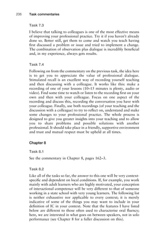Task 7.3
I believe that talking to colleagues is one of the most effective means
of improving your professional practice. Try it if you haven’t already
done so. Better still, get them to come and watch you teach having
ﬁrst discussed a problem or issue and tried to implement a change.
The combination of observation plus dialogue is incredibly beneﬁcial
and, in my experience, always gets results.
Task 7.4
Following on from the commentary on the previous task, the idea here
is to get you to appreciate the value of professional dialogue.
Stimulated recall is an excellent way of recording yourself teaching
and then discussing with a colleague. It works like this: make a
recording of one of your lessons (10–15 minutes is plenty, audio or
video). Find some time to watch or listen to the recording ﬁrst on your
own and then with your colleague. Focus on one aspect of the
recording and discuss this, recording the conversation you have with
your colleague. Finally, use both recordings (of your teaching and the
discussion with a colleague) to try to reﬂect on, understand and make
some changes to your professional practice. The whole process is
designed to give you greater insights into your teaching and to allow
you to share problems and possible solutions with another
professional. It should take place in a friendly, supportive environment
and trust and mutual respect must be upheld at all times.
Chapter 8
Task 8.1
See the commentary in Chapter 8, pages 162–3.
Task 8.2
Like all of the tasks so far, the answer to this one will be very context-
speciﬁc and dependent on local conditions. If, for example, you work
mainly with adult learners who are highly motivated, your conception
of interactional competence will be very different to that of someone
working in a state school with very young learners. The following list
is neither exhaustive nor applicable to every context; it is merely
indicative of some of the things you may want to include in your
deﬁnition of IC in your context. Note that the features I have listed
below are different to those often used to characterise oral ﬂuency;
here, we are interested in what goes on between speakers, not in solo
performance (see Chapter 8 for a fuller discussion on this).
Task commentaries206
 