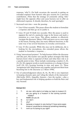 response: ‘why’?). On both occasions she succeeds in getting an
extended response from learners who give reasons for a previous
contribution. (Note that the strategy of constantly asking ‘why’
might have the opposite effect and cause learners not to offer an
elaborated response. It should, therefore, be used sparingly).
3 Increased wait time – note the pausing:
• Line 4 (four seconds). This pause allows the student to formulate
a response and then go on to justify it.
• Lines 10 and 18 (both two seconds). Here the pause is used to
signpost the end of a particular stage in the lesson and mark a
transition to a new focus. This allows students to effectively
‘navigate the discourse’ (Breen 1998) and move on to a new stage
in the lesson. Pausing, then, has many different functions, in the
same way it has several functions in everyday conversation.
• Line 35 (ﬁve seconds). While this may not be deliberate, she is
looking for the microphone, this extended pause allows the
student to formulate a response. . .
4 Using ‘interactional pointers’. To help learners follow the discourse
and take part, this teacher uses speciﬁc spoken strategies that help
learners know what is expected of them and what their role is at
a speciﬁc point in time. These include: nominating a student (3, 10,
21, 24, 36); signpost words to mark transitions or a change in focus
(well (18, 41); locating learning in time and space (1). These
‘navigational aids’ help learners stay together and prevent them from
becoming lost in the discourse (c.f. Breen 1998).
5 Use of acknowledgement tokens (8, 16, 38, 40) is very important
in keeping channels open and ‘oiling the wheels of the interaction’
(McCarthy 2003). Arguably, listeners – here the teacher – play a
key and fundamental role in helping speakers to hold the ﬂoor and
stay focused.
Extract 8.5
1 T: ok now <let’s start>(.) er today our topic is museum (1)
2 are you going to a museum in the coming summer
holiday?
3 NAME are you (4)
4 S: no I don’t
5 T: why?
6 S: because a museum is very boring if I have some spare
7 times er I would like to choose do something interesting
8 T: mmh so it’s boring to you right?
Task commentaries208
 