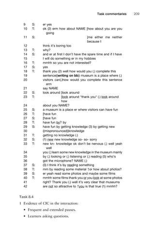 9 S: er yes
10 T: ok (2) erm how about NAME [how about you are you
going
11 S: [me either me neither
because I
12 think it’s boring too
13 T: why?
14 S: and er at ﬁrst I don’t have the spare time and if I have
15 I will do something er in my hobbies
16 T: mmhh so you are not interested?
17 S: yes
18 T: thank you (2) well how would you (.) complete this
19 sentence((writing on bb)) museum is a place where (.)
20 visitors can(.)how would you complete this sentence
erm
21 say NAME
22 S: look around [look around
23 T: [look around °thank you° (.) look around
how
24 about you NAME?
25 S: a museum is a place er where visitors can have fun
26 T: [have fun
27 S: [have fun
28 T: have fun by? by
29 S: have fun by getting knowledge (3) by getting new
30 ((mispronounced))knowledge
31 T: getting no knowledge (.)
32 S: (1) new new knowledge so- so- sorry
33 T: new kn- knowledge ok don’t be nervous (.) well yeah
well
34 you (.) learn some new knowledge in the museum mainly
35 by (.) looking or (.) listening or (.) reading (5) who’s
36 got the microphone? NAME (.)
37 S: (3) I think it’s by reading something
38 T: mm by reading some material ↑or how about photos?
39 S: er yeah read some photos and maybe some ﬁlms
40 T: mmhh some ﬁlms thank you or you look at some photos
41 right? Thank you (.) well it’s very clear that museums
42 are not so attractive to ↑you is that true (1) mmhh?
Task 8.4
1 Evidence of CIC in the interaction:
• Frequent and extended pauses.
• Learners asking questions.
1111
2
3
4
5
6
7
8
9
1011
1
2
3111
4
5
6
7
8
9
20111
1
2
3
4
5
6
7
8
9
30111
1
2
3
4
35
6
7
8
9
40111
1
2
3
4
45111
Task commentaries 209
 