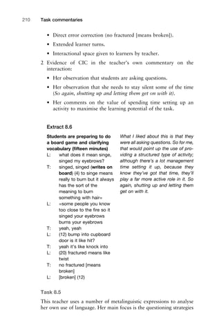 Task commentaries210
• Direct error correction (no fractured [means broken]).
• Extended learner turns.
• Interactional space given to learners by teacher.
2 Evidence of CIC in the teacher’s own commentary on the
interaction:
• Her observation that students are asking questions.
• Her observation that she needs to stay silent some of the time
(So again, shutting up and letting them get on with it).
• Her comments on the value of spending time setting up an
activity to maximise the learning potential of the task.
Extract 8.6
Task 8.5
This teacher uses a number of metalinguistic expressions to analyse
her own use of language. Her main focus is the questioning strategies
Students are preparing to do
a board game and clarifying
vocabulary (ﬁfteen minutes)
L: what does it mean singe,
singed my eyebrows?
T: singed, singed (writes on
board) (4) to singe means
really to burn but it always
has the sort of the
meaning to burn
something with hair=
L: =some people you know
too close to the ﬁre so it
singed your eyebrows
burns your eyebrows
T: yeah, yeah
L: (12) bump into cupboard
door is it like hit?
T: yeah it’s like knock into
L: (20) fractured means like
twist
T: no fractured [means
broken]
L: [broken] (12)
What I liked about this is that they
were all asking questions. So for me,
that would point up the use of pro-
viding a structured type of activity;
although there’s a lot management
time setting it up, because they
know they’ve got that time, they’ll
play a far more active role in it. So
again, shutting up and letting them
get on with it.
 