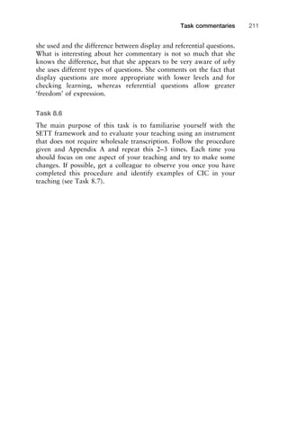 she used and the difference between display and referential questions.
What is interesting about her commentary is not so much that she
knows the difference, but that she appears to be very aware of why
she uses different types of questions. She comments on the fact that
display questions are more appropriate with lower levels and for
checking learning, whereas referential questions allow greater
‘freedom’ of expression.
Task 8.6
The main purpose of this task is to familiarise yourself with the
SETT framework and to evaluate your teaching using an instrument
that does not require wholesale transcription. Follow the procedure
given and Appendix A and repeat this 2–3 times. Each time you
should focus on one aspect of your teaching and try to make some
changes. If possible, get a colleague to observe you once you have
completed this procedure and identify examples of CIC in your
teaching (see Task 8.7).
1111
2
3
4
5
6
7
8
9
1011
1
2
3111
4
5
6
7
8
9
20111
1
2
3
4
5
6
7
8
9
30111
1
2
3
4
35
6
7
8
9
40111
1
2
3
4
45111
Task commentaries 211
 