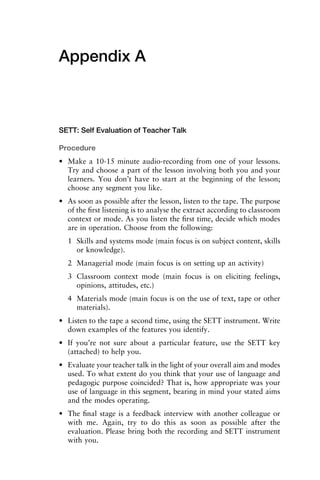 Appendix A
SETT: Self Evaluation of Teacher Talk
Procedure
• Make a 10-15 minute audio-recording from one of your lessons.
Try and choose a part of the lesson involving both you and your
learners. You don’t have to start at the beginning of the lesson;
choose any segment you like.
• As soon as possible after the lesson, listen to the tape. The purpose
of the ﬁrst listening is to analyse the extract according to classroom
context or mode. As you listen the ﬁrst time, decide which modes
are in operation. Choose from the following:
1 Skills and systems mode (main focus is on subject content, skills
or knowledge).
2 Managerial mode (main focus is on setting up an activity)
3 Classroom context mode (main focus is on eliciting feelings,
opinions, attitudes, etc.)
4 Materials mode (main focus is on the use of text, tape or other
materials).
• Listen to the tape a second time, using the SETT instrument. Write
down examples of the features you identify.
• If you’re not sure about a particular feature, use the SETT key
(attached) to help you.
• Evaluate your teacher talk in the light of your overall aim and modes
used. To what extent do you think that your use of language and
pedagogic purpose coincided? That is, how appropriate was your
use of language in this segment, bearing in mind your stated aims
and the modes operating.
• The ﬁnal stage is a feedback interview with another colleague or
with me. Again, try to do this as soon as possible after the
evaluation. Please bring both the recording and SETT instrument
with you.
 