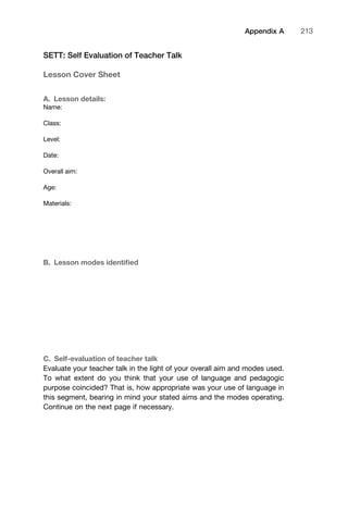 SETT: Self Evaluation of Teacher Talk
Lesson Cover Sheet
A. Lesson details:
Name:
Class:
Level:
Date:
Overall aim:
Age:
Materials:
B. Lesson modes identiﬁed
C. Self-evaluation of teacher talk
Evaluate your teacher talk in the light of your overall aim and modes used.
To what extent do you think that your use of language and pedagogic
purpose coincided? That is, how appropriate was your use of language in
this segment, bearing in mind your stated aims and the modes operating.
Continue on the next page if necessary.
1111
2
3
4
5
6
7
8
9
1011
1
2
3111
4
5
6
7
8
9
20111
1
2
3
4
5
6
7
8
9
30111
1
2
3
4
35
6
7
8
9
40111
1
2
3
4
45111
Appendix A 213
 