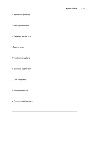 E. Referential questions
F. Seeking clariﬁcation
H. Extended learner turn
I. Teacher echo
J. Teacher interruptions
K. Extended teacher turn
L. Turn completion
M. Display questions
N. Form-focused feedback
1111
2
3
4
5
6
7
8
9
1011
1
2
3111
4
5
6
7
8
9
20111
1
2
3
4
5
6
7
8
9
30111
1
2
3
4
35
6
7
8
9
40111
1
2
3
4
45111
Appendix A 215
 