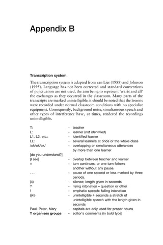 Appendix B
Transcription system
The transcription system is adapted from van Lier (1988) and Johnson
(1995). Language has not been corrected and standard conventions
of punctuation are not used, the aim being to represent ‘warts and all’
the exchanges as they occurred in the classroom. Many parts of the
transcripts are marked unintelligible; it should be noted that the lessons
were recorded under normal classroom conditions with no specialist
equipment. Consequently, background noise, simultaneous speech and
other types of interference have, at times, rendered the recordings
unintelligible.
T: - teacher
L: - learner (not identiﬁed)
L1, L2, etc.: - identiﬁed learner
LL: - several learners at once or the whole class
/ok/ok/ok/ - overlapping or simultaneous utterances
by more than one learner
[do you understand?]
[I see] - overlap between teacher and learner
= - turn continues, or one turn follows
another without any pause.
. . . - pause of one second or less marked by three
periods.
(4) - silence; length given in seconds
? - rising intonation – question or other
! - emphatic speech: falling intonation
((4)) - unintelligible 4 seconds a stretch of
unintelligible speech with the length given in
seconds
Paul, Peter, Mary - capitals are only used for proper nouns
T organises groups - editor’s comments (in bold type)
 