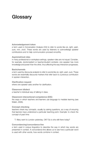 Glossary
Acknowledgement token
a term used in Conversation Analysis (CA) to refer to words like ok, right, yeah,
sure, mm, uhuh. These words are used by listeners to acknowledge speaker
contributions and to help communication proceed smoothly.
Asymmetrical roles
in many professional or workplace settings, speaker roles are not equal. Consider,
for example, doctor/patient or teacher/student contexts: one speaker has more
knowledge and power than the other, thus affecting the way interaction progresses.
Backchannels
a term used by discourse analysts to refer to words like ok, right, yeah, sure. These
words are essentially discourse markers that refer back to a previous contribution
in spoken interaction.
Clariﬁcation request
where one speaker asks another for clariﬁcation.
Classroom idiolect
a teacher’s individual way of talking in class.
Classroom interactional competence (CIC)
the ways in which teachers and learners use language to mediate learning (see
Walsh, 2006).
Concept checking
teachers check key concepts, usually by asking questions, as a way of ensuring
that learners have understood a particular teaching point. Example: to check the
concept of past time:
T: Mary went to London yesterday. OK? So is she still there today?
Concordancing/concordance line
a term used in corpus linguistics to describe the way in which key words are
presented in context. A concordance line allows us to see how a particular word
is used with other words, how words combine in context.
1111
2
3
4
5
6
7
8
9
1011
1
2
3111
4
5
6
7
8
9
20111
1
2
3
4
5
6
7
8
9
30111
1
2
3
4
35
6
7
8
9
40111
1
2
3
4
45111
 