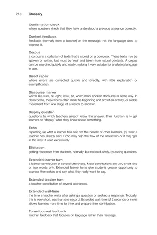 Conﬁrmation check
where speakers check that they have understood a previous utterance correctly.
Content feedback
feedback (normally from a teacher) on the message, not the language used to
express it.
Corpus
a corpus is a collection of texts that is stored on a computer. These texts may be
spoken or written, but must be ‘real’ and taken from natural contexts. A corpus
can be searched quickly and easily, making it very suitable for analysing language
in use.
Direct repair
where errors are corrected quickly and directly, with little explanation or
exempliﬁcation.
Discourse marker
words like sure, ok, right, now, so, which mark spoken discourse in some way. In
classrooms, these words often mark the beginning and end of an activity, or enable
movement from one stage of a lesson to another.
Display question
questions to which teachers already know the answer. Their function is to get
learners to ‘display’ what they know about something.
Echo
repeating (a) what a learner has said for the beneﬁt of other learners, (b) what a
teacher has already said. Echo may help the ﬂow of the interaction or it may ‘get
in the way’ if used excessively.
Elicitation
getting responses from students, normally, but not exclusively, by asking questions.
Extended learner turn
a learner contribution of several utterances. Most contributions are very short, one
or two words only. Extended learner turns give students greater opportunity to
express themselves and say what they really want to say.
Extended teacher turn
a teacher contribution of several utterances.
Extended wait-time
the time a teacher waits after asking a question or seeking a response. Typically,
this is very short, less than one second. Extended wait-time (of 2 seconds or more)
allows learners more time to think and prepare their contribution.
Form-focused feedback
teacher feedback that focuses on language rather than message.
Glossary218
 