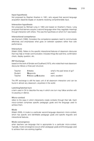 Input hypothesis
ﬁrst proposed by Stephen Krashen in 1981, who argued that second language
acquisition depends largely on students receiving comprehensible input.
Interaction hypothesis
ﬁrst proposed by Michael Long in 1983 and based on Krashen’s theory. Long
proposed that learners acquire a second language when they negotiate meanings
through interaction with others. This was the hypothesis on which CLT was based.
Interactional competence
see Kramsch (1986). Considers the competence speakers need to communicate
effectively and emphasises what goes on between speakers rather than solo
performance.
Interacture
(Walsh 2006). Refers to the speciﬁc interactional features of classroom discourse
that may help or hinder communication. Includes things like wait time, conﬁrmation
check, display question, etc.
IRF Exchange
based on the work of Sinclair and Coulthard (1975), who noted that most classroom
discourse follows a three-part structure:
Teacher Initiates: what’s the past tense of go?
Student Responds: went
Teacher Follows-up/Evaluates: went, excellent
The IRF exchange is still the basic unit of all classroom interaction and can be
found in almost any classroom, anywhere in the world.
Latching/latched turn
a term used in CA to describe the way in which one turn may follow another with
no pausing or silence.
Micro-context
refers to the ways in which interactants create contexts through their talk. Each
micro-context comprises speciﬁc pedagogic goals and the language used to
achieve them.
Mode
(Walsh 2006). A mode is a particular second language classroom micro-context,
which has speciﬁc and identiﬁable pedagogic goals and speciﬁc linguistic and
interactional features.
Mode convergence
when teachers use language that is appropriate to a particular micro-context.
Typically, mode convergence occurs when pedagogic goals and the language used
to achieve them are working together.
1111
2
3
4
5
6
7
8
9
1011
1
2
3111
4
5
6
7
8
9
20111
1
2
3
4
5
6
7
8
9
30111
1
2
3
4
35
6
7
8
9
40111
1
2
3
4
45111
Glossary 219
 