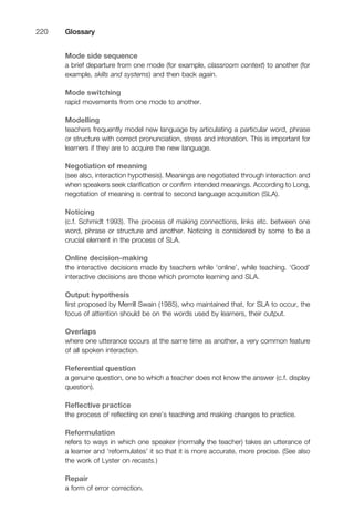 Mode side sequence
a brief departure from one mode (for example, classroom context) to another (for
example, skills and systems) and then back again.
Mode switching
rapid movements from one mode to another.
Modelling
teachers frequently model new language by articulating a particular word, phrase
or structure with correct pronunciation, stress and intonation. This is important for
learners if they are to acquire the new language.
Negotiation of meaning
(see also, interaction hypothesis). Meanings are negotiated through interaction and
when speakers seek clariﬁcation or conﬁrm intended meanings. According to Long,
negotiation of meaning is central to second language acquisition (SLA).
Noticing
(c.f. Schmidt 1993). The process of making connections, links etc. between one
word, phrase or structure and another. Noticing is considered by some to be a
crucial element in the process of SLA.
Online decision-making
the interactive decisions made by teachers while ‘online’, while teaching. ‘Good’
interactive decisions are those which promote learning and SLA.
Output hypothesis
ﬁrst proposed by Merrill Swain (1985), who maintained that, for SLA to occur, the
focus of attention should be on the words used by learners, their output.
Overlaps
where one utterance occurs at the same time as another, a very common feature
of all spoken interaction.
Referential question
a genuine question, one to which a teacher does not know the answer (c.f. display
question).
Reﬂective practice
the process of reﬂecting on one’s teaching and making changes to practice.
Reformulation
refers to ways in which one speaker (normally the teacher) takes an utterance of
a learner and ‘reformulates’ it so that it is more accurate, more precise. (See also
the work of Lyster on recasts.)
Repair
a form of error correction.
Glossary220
 