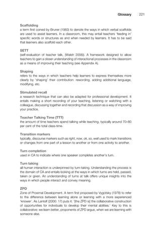 Scaffolding
a term ﬁrst coined by Bruner (1983) to denote the ways in which verbal scaffolds
are used to assist learners. In a classroom, this may entail teachers ‘feeding in’
speciﬁc words or structures as and when needed by learners. It has to be said
that learners also scaffold each other.
SETT
(self-evaluation of teacher talk, (Walsh 2006)). A framework designed to allow
teachers to gain a closer understanding of interactional processes in the classroom
as a means of improving their teaching (see Appendix A).
Shaping
refers to the ways in which teachers help learners to express themselves more
clearly by ‘shaping’ their contribution: rewording, adding additional language,
modifying, etc.
Stimulated recall
a research technique that can also be adapted for professional development. It
entails making a short recording of your teaching, listening or watching with a
colleague, discussing together and recording that discussion as a way of improving
your practice.
Teacher Talking Time (TTT)
the amount of time teachers spend talking while teaching, typically around 70–80
per cent of the total class-time.
Transition markers
typically, discourse markers such as right, now, ok, so, well used to mark transitions
or changes from one part of a lesson to another or from one activity to another.
Turn completion
used in CA to indicate where one speaker completes another’s turn.
Turn taking
all human interaction is underpinned by turn-taking. Understanding the process is
the domain of CA and entails looking at the ways in which turns are held, passed,
taken or given. An understanding of turns at talk offers unique insights into the
ways in which people interact and convey meaning.
ZPD
Zone of Proximal Development. A term ﬁrst proposed by Vygotsky (1978) to refer
to the difference between learning alone or learning with a more experienced
‘knower’. As Lantolf (2000: 17) puts it: ‘[the ZPD is] the collaborative construction
of opportunities for individuals to develop their mental abilities.’ Key to this is
collaborative: we learn better, proponents of ZPD argue, when we are learning with
someone else.
1111
2
3
4
5
6
7
8
9
1011
1
2
3111
4
5
6
7
8
9
20111
1
2
3
4
5
6
7
8
9
30111
1
2
3
4
35
6
7
8
9
40111
1
2
3
4
45111
Glossary 221
 