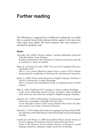 Further reading
The following is a suggested list of additional reading that you might
like to consult. Some of the references below appear in the main text,
others have been added. The brief comment after each reference is
intended for guidance only.
Books
Alexander, R.J. (2008) Towards Dialogic Teaching: Rethinking Classroom
Talk (4th edition), York: Dialogos.
Excellent introduction to the importance of classroom interaction and talk
to learning in a variety of contexts.
Bailey, K. and Nunan, D. (eds) (1996) Voices from the Language Classroom,
Cambridge: CUP.
This is a very useful collection of papers from a variety of ELT contexts
documenting the complexities of classroom life and classroom interaction.
Burns, A. (2009) Doing Action Research in English Language Teaching: A
Guide for Practitioners. London: Routledge.
This is a practical and comprehensive guide to conducting action research
projects.
Hall, G. (2011) Exploring ELT: Language in Action, London: Routledge.
Looks at the relationship between practice and theory when considering
some of the key issues that have emerged in English Language Teaching.
Johnson, K.E. (1995) Understanding Communication in Second Language
Classrooms, Cambridge: Cambridge University Press.
A very thorough overview of the various elements that need to be taken
into account in any study of classroom discourse.
Kramsch, C. (1993) Culture and Context in Language Teaching, Oxford: OUP.
An exploration of the links between cultural knowledge and second language
learning.
Lantolf, J.P. and Thorne, S. (2006) Sociocultural Theory and the Genesis of
Second Language Development, Oxford: Oxford University Press.
Looks at the relevance of socio-cultural theories of learning to second
language acquisition, adopting a largely social view of learning.
 